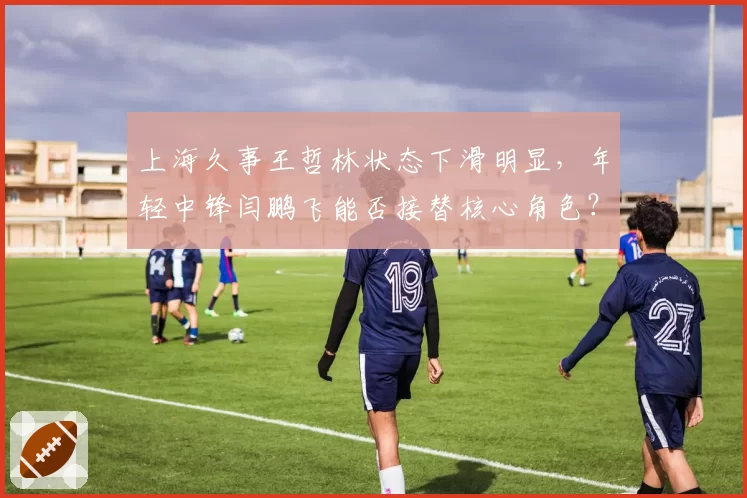 上海久事王哲林状态下滑明显,年轻中锋闫鹏飞能否接替核心角色?