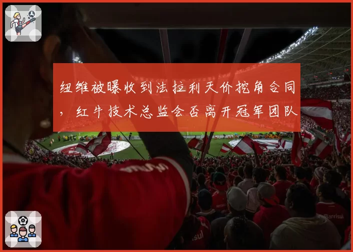 纽维被曝收到法拉利天价挖角合同,红牛技术总监会否离开冠军团队?