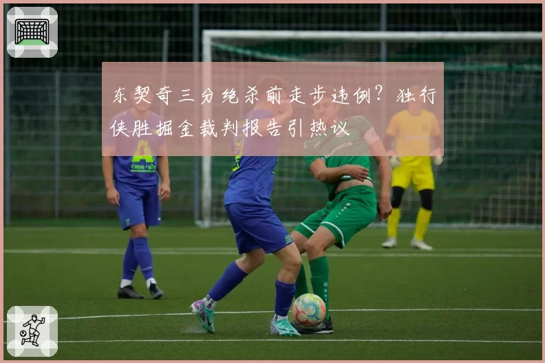 东契奇三分绝杀前走步违例？独行侠胜掘金裁判报告引热议
