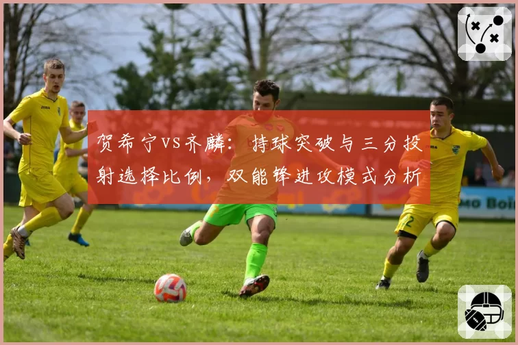 贺希宁vs齐麟:持球突破与三分投射选择比例,双能锋进攻模式分析