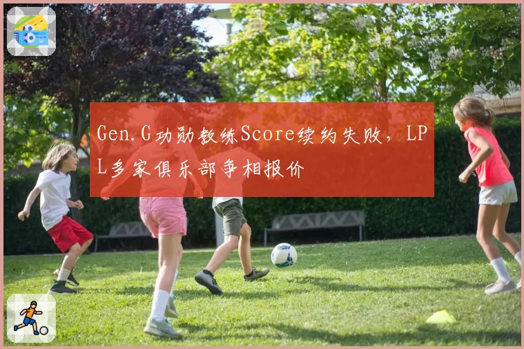 Gen.G功勋教练Score续约失败，LPL多家俱乐部争相报价