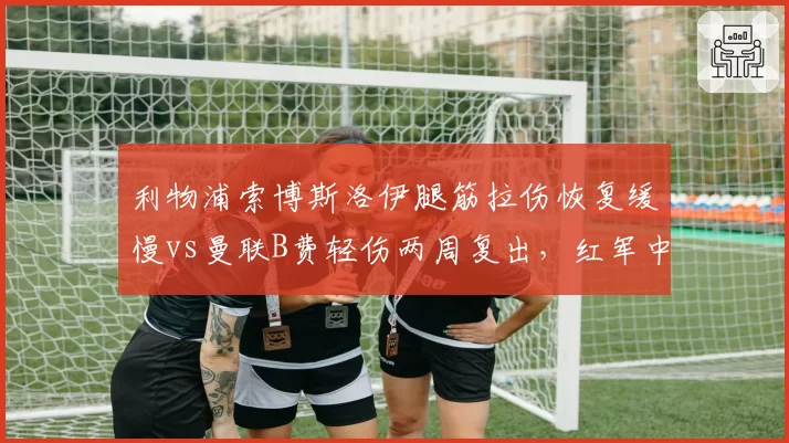 利物浦索博斯洛伊腿筋拉伤恢复缓慢vs曼联B费轻伤两周复出，红军中场核心耐伤度遭质疑