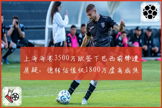 上海海港3500万欧签下巴西前锋遭质疑，德转估值仅1800万虚高成焦点