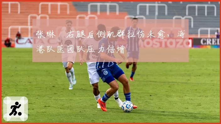 张琳芃右腿后侧肌群拉伤未愈，海港队医团队压力倍增