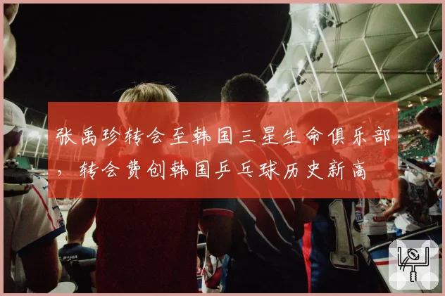 张禹珍转会至韩国三星生命俱乐部，转会费创韩国乒乓球历史新高
