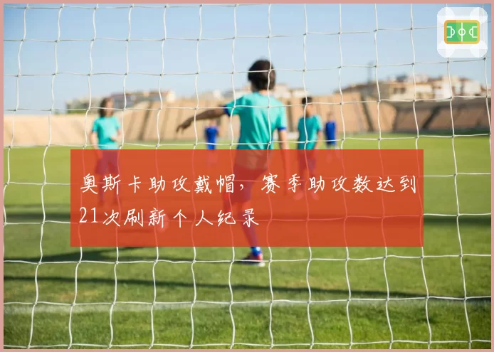 奥斯卡助攻戴帽,赛季助攻数达到21次刷新个人纪录