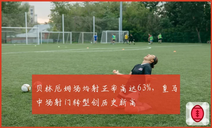 贝林厄姆场均射正率高达63%，皇马中场射门转型创历史新高