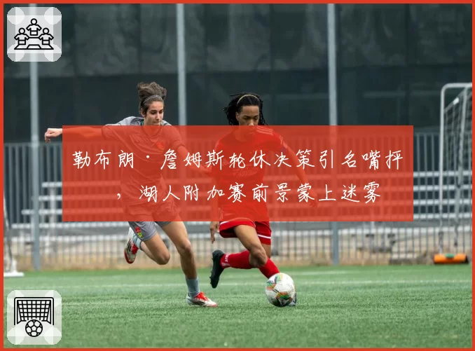 勒布朗·詹姆斯轮休决策引名嘴抨击，湖人附加赛前景蒙上迷雾