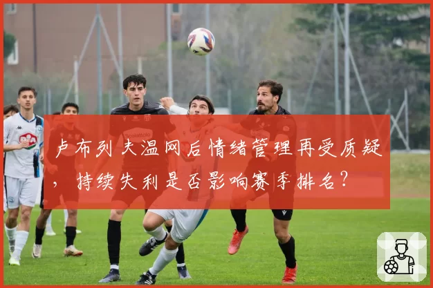卢布列夫温网后情绪管理再受质疑，持续失利是否影响赛季排名？
