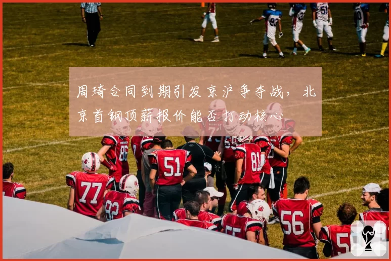 周琦合同到期引发京沪争夺战，北京首钢顶薪报价能否打动核心
