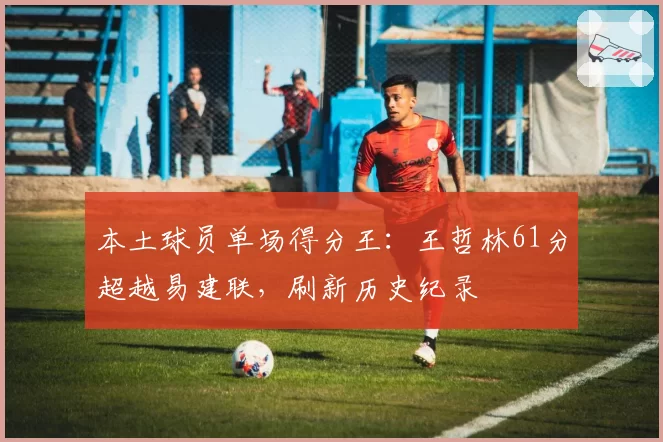 本土球员单场得分王：王哲林61分超越易建联，刷新历史纪录