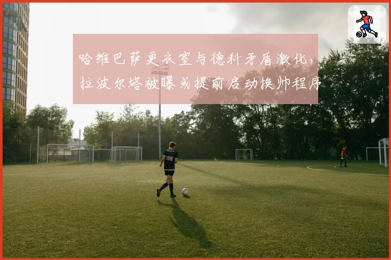 哈维巴萨更衣室与德科矛盾激化，拉波尔塔被曝或提前启动换帅程序