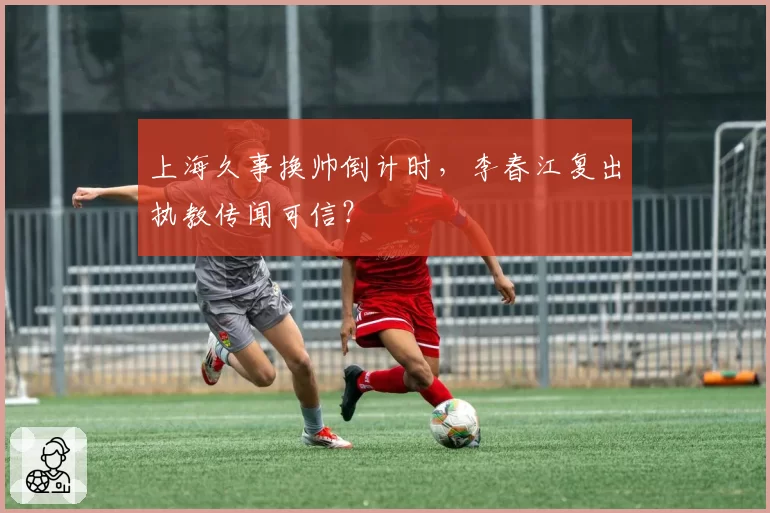 上海久事换帅倒计时，李春江复出执教传闻可信？