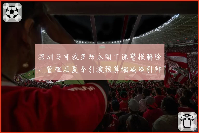 深圳马可波罗郑永刚下课警报解除，管理层夏季引援预算缩减恐引帅位再动荡