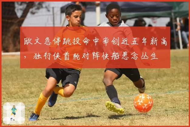 欧文急停跳投命中率创近五年新高,独行侠首轮对阵快船悬念丛生