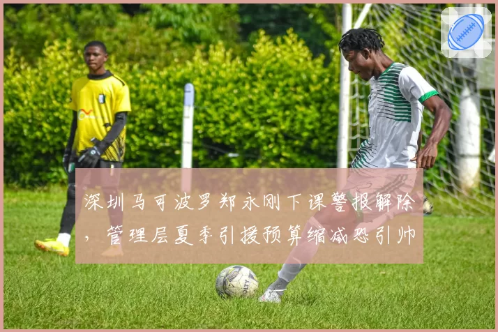 深圳马可波罗郑永刚下课警报解除，管理层夏季引援预算缩减恐引帅位再动荡