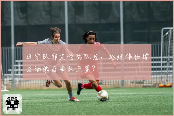 辽宁队郭艾伦离队后，赵继伟独撑后场能否率队卫冕？