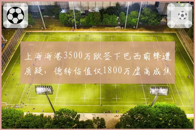 上海海港3500万欧签下巴西前锋遭质疑,德转估值仅1800万虚高成焦点
