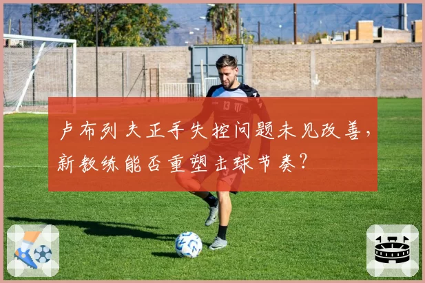 卢布列夫正手失控问题未见改善，新教练能否重塑击球节奏？