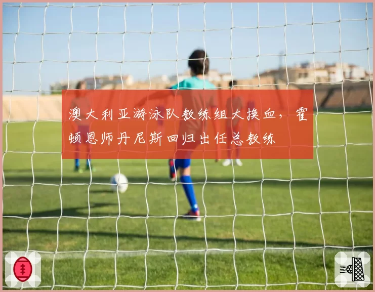 澳大利亚游泳队教练组大换血，霍顿恩师丹尼斯回归出任总教练