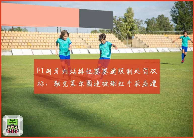 F1匈牙利站排位赛赛道限制处罚双标，勒克莱尔圈速被删红牛获益遭围攻