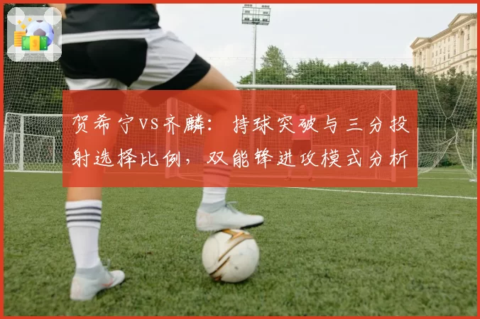 贺希宁vs齐麟:持球突破与三分投射选择比例,双能锋进攻模式分析