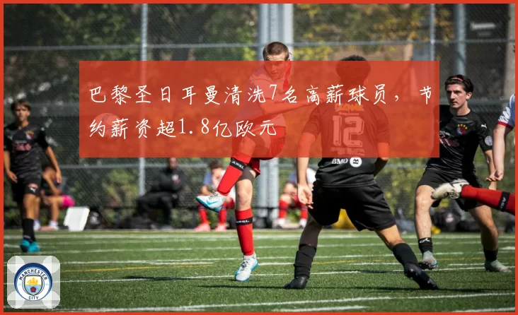 巴黎圣日耳曼清洗7名高薪球员,节约薪资超1.8亿欧元