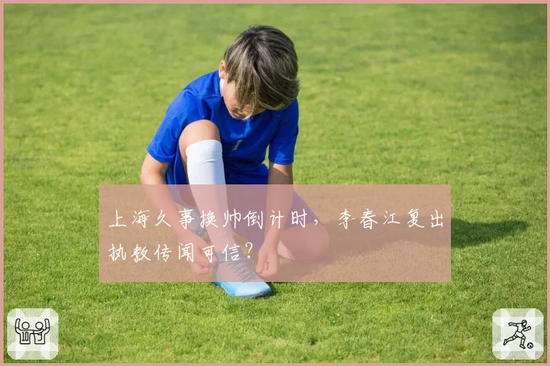 上海久事换帅倒计时，李春江复出执教传闻可信？