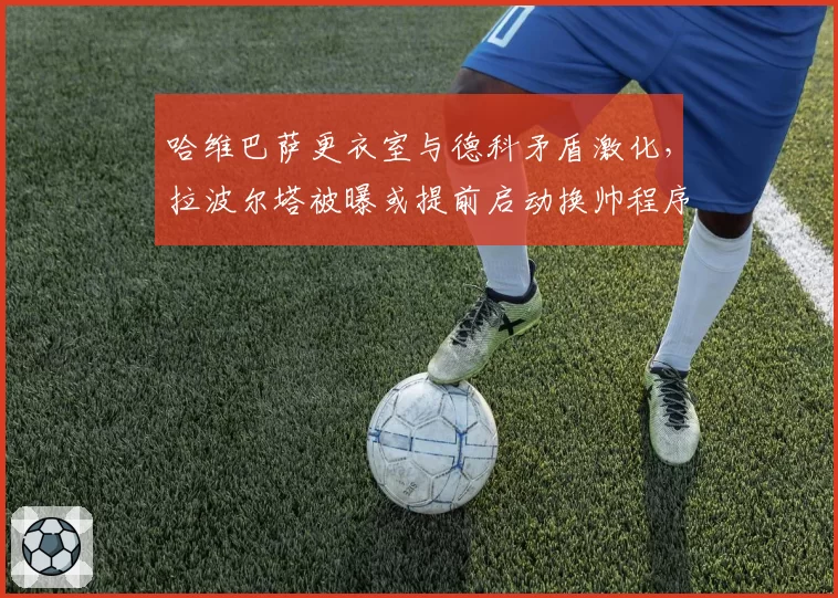 哈维巴萨更衣室与德科矛盾激化，拉波尔塔被曝或提前启动换帅程序