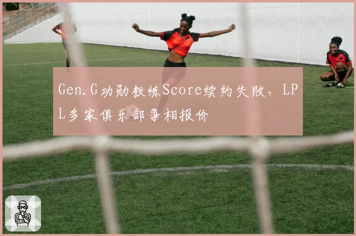 Gen.G功勋教练Score续约失败，LPL多家俱乐部争相报价