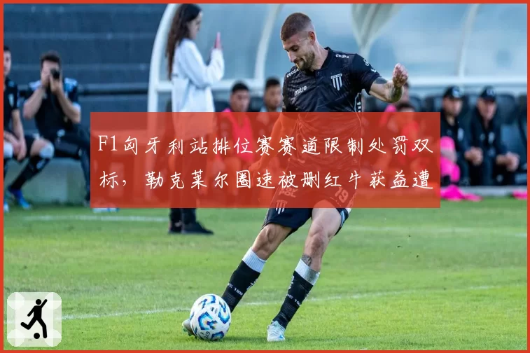 F1匈牙利站排位赛赛道限制处罚双标，勒克莱尔圈速被删红牛获益遭围攻