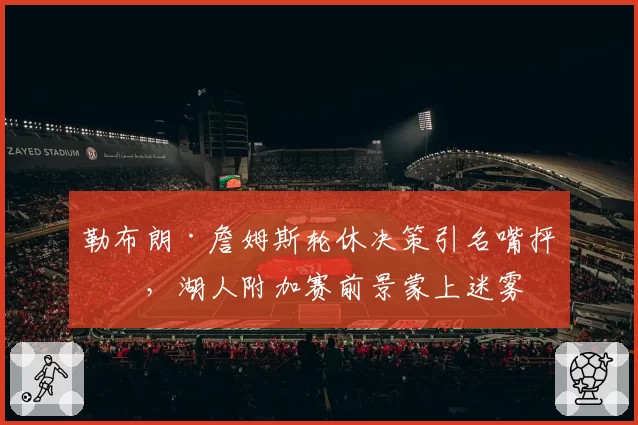 勒布朗·詹姆斯轮休决策引名嘴抨击，湖人附加赛前景蒙上迷雾